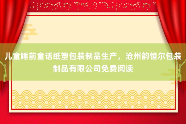 儿童睡前童话纸塑包装制品生产，沧州韵恒尔包装制品有限公司免费阅读