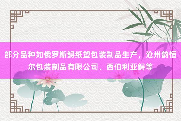 部分品种如俄罗斯鲟纸塑包装制品生产,沧州韵恒尔包装制品有限公司、西伯利亚鲟等