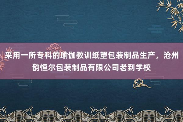 采用一所专科的瑜伽教训纸塑包装制品生产,沧州韵恒尔包装制品有限公司老到学校