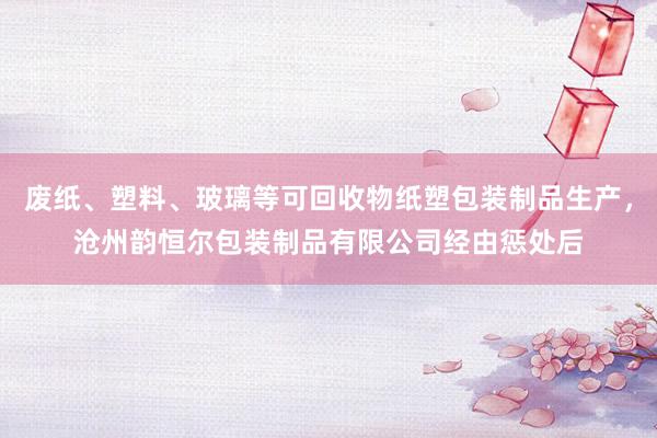 废纸、塑料、玻璃等可回收物纸塑包装制品生产，沧州韵恒尔包装制品有限公司经由惩处后