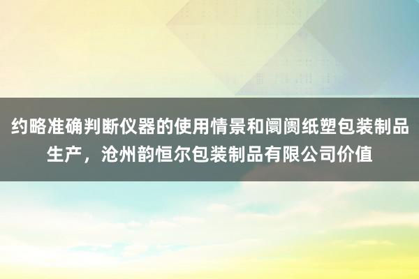 约略准确判断仪器的使用情景和阛阓纸塑包装制品生产，沧州韵恒尔包装制品有限公司价值